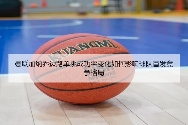 曼联加纳乔边路单挑成功率变化如何影响球队首发竞争格局