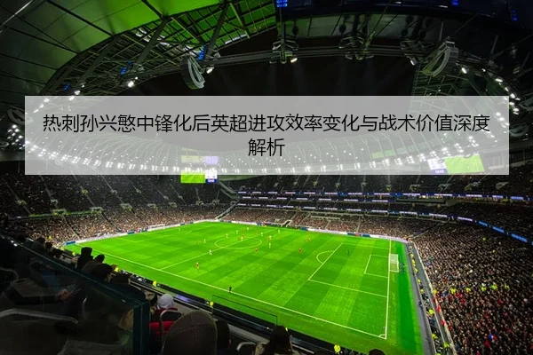 热刺孙兴慜中锋化后英超进攻效率变化与战术价值深度解析