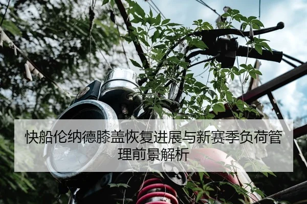 快船伦纳德膝盖恢复进展与新赛季负荷管理前景解析