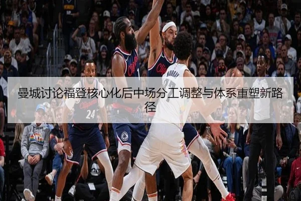 曼城讨论福登核心化后中场分工调整与体系重塑新路径