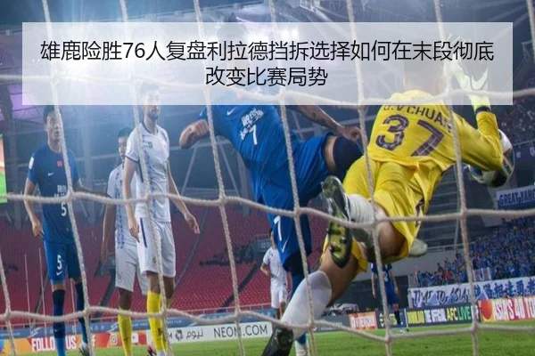 雄鹿险胜76人复盘利拉德挡拆选择如何在末段彻底改变比赛局势