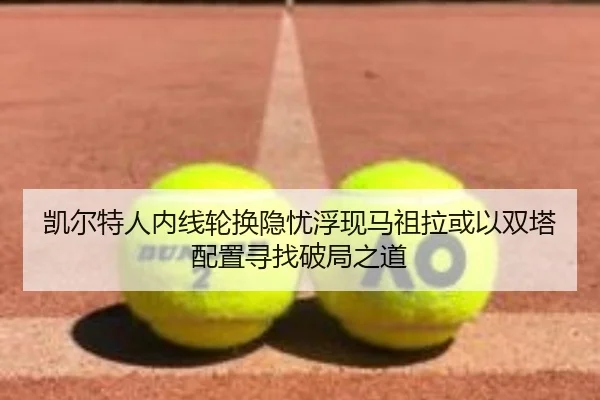 凯尔特人内线轮换隐忧浮现马祖拉或以双塔配置寻找破局之道